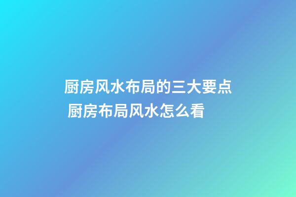 厨房风水布局的三大要点 厨房布局风水怎么看